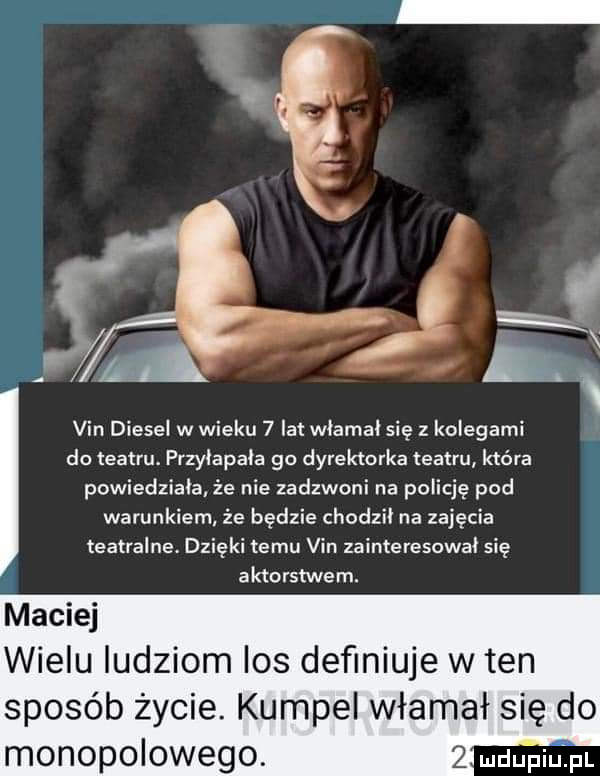 i a i g vin diesel w wieku   lat wlamal się z kolegami do teatru. przylapala go dyrektorka teatru która powiedziala że nie zadzwoni na policję pod warunkiem że będzie chodzil na zajęcia teatralne. dzięki temu vin zainteresował się aktorstwem. maciej wielu ludziom ios deﬁniuje w ten sposób życie. kumpel włamał się do monopolowego