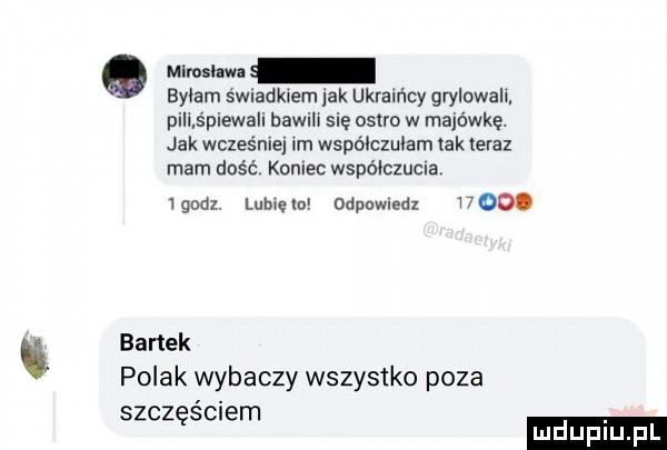 mlmlm bylam świadkiem lak ukraińcy grylowall pili śpiewa i bawili się ostro w majówkę. jak wcześniej im wspólczulam tak teraz mam dość koniec wipo lczucla igodz lubie odpowledx     . bartek polak wybaczy wszystko poza szczęściem