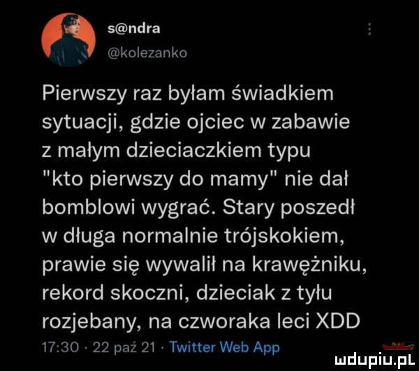 s nara x kolezanko pierwszy raz bylam świadkiem sytuacji gdzie ojciec w zabawie z małym dzieciaczkiem typu kto pierwszy do mamy nie dal bombkowi wygrać. stary poszedl w dluga normalnie trójskokiem prawie się wywalił na krawężniku rekord skoczni dzieciak z tyłu rozjebany na czworaka leci xdd i     v    paź    twitter web aap mduplu pl