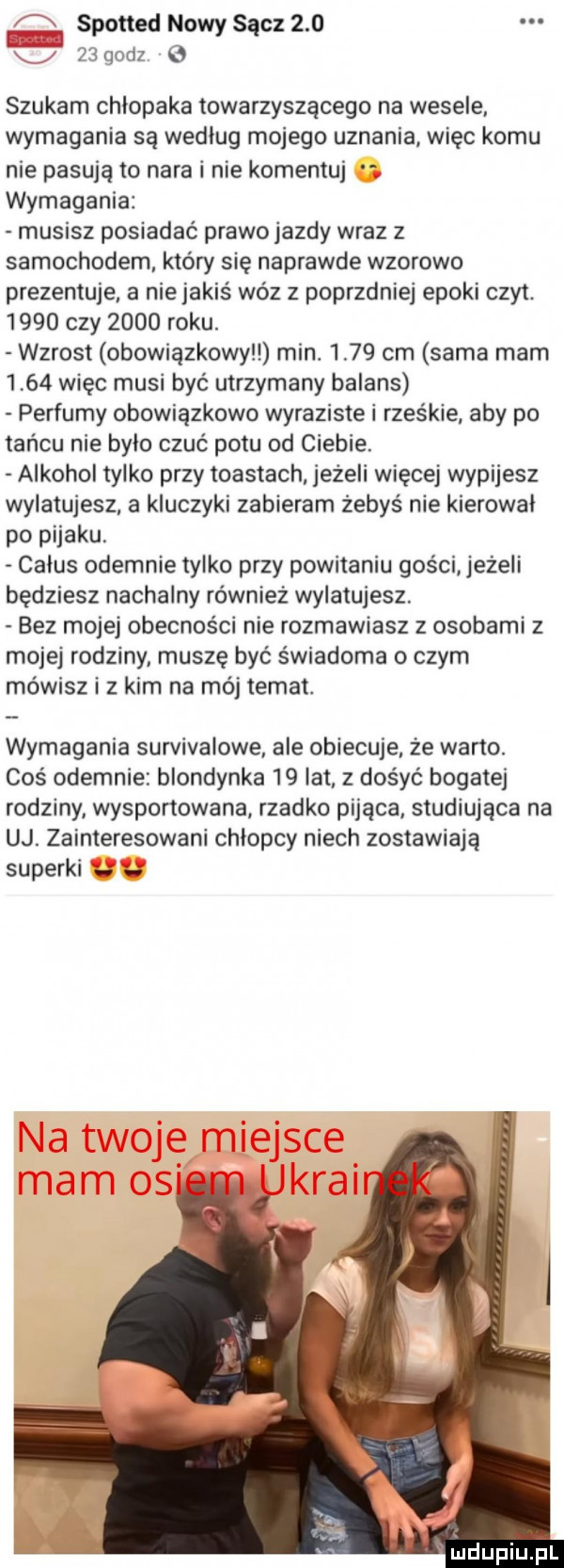 spotted nowy sącz        godz   szukam chłopaka towarzyszącego na wesele. wymagania są wedlug mojego uznania więc komu nie pasują to nara i nie komentuj wymagania musisz posiadać prawo jazdy wraz z samochodem który się naprawde wzorowo prezentuje. a nie jakiś wóz z poprzdniej epoki czat.      czy      roku. wzrost obowiązkowy min.      cm sama mam      więc musi być utrzymany balans perfumy obowiązkowo wyraziste i rześkie aby po tańcu nie było czuć potu od ciebie. alkohol tylko przy toastach jeżeli więcej wypijesz wylatujesz a kluczyki zabieram żebyś nie kierowal po pijaku. całus odegnie tylko przy powitaniu gości jeże i będziesz nachalny również wylatujesz. bez mojej obecności nie rozmawiasz z osobami z mojej rodziny muszę być świadoma o czym mówisz i z kim na mój temat. wymagania survivalowe. ale obiecuje że warto. coś odegnie blondynka    lat z dobyć bogatej rodziny wysportowana rzadko pijąca studiująca na uj. zainteresowani chlopcy niech zostawiają saperki. abakankami urdupiu  l