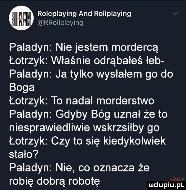 i ww roleplaying and rollplaying v ihilfimn rrollplaying paladyn nie jestem mordercą łotrzyk właśnie odrąbałeś łeb paladyn ja tylko wysłałem go do boga łotrzyk to nadal morderstwo paladyn gdyby bóg uznał że to niesprawiedliwie wskrzsiłby go łotrzyk czy to się kiedykolwiek stało paladyn nie co oznacza że robię dobrą robotę