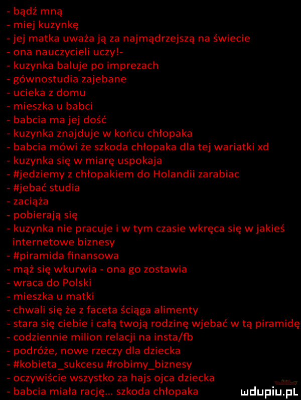 bądź mną miej kuzynkę jej matka uważa ją za najmądrzejsza na świecie ona nauczycieli uczy kuzynka baluje po imprezach gównostudia zajebane ucieka z domu mieszka u babci babcia mojej dość kuzynka znajduje w końcu chlopaka babcia mówi że szkoda chłopaka dla tej wariatki xd kuzynka się w miarę uspokaja jedziemy z chłopakiem do holandii zarabiac jebać studia zaciąga pobierają się kuzynka nie pracuje i w tym czasie wkręca się w jakieś internetowe biznesy piramida finansowa mąż się wkurwia ona go zostawia wraca do polski mieszka u matki chwali się że z faceta ściąga alimenty stara się ciebie i całą twoja rodzinę wjebać w ta piramidę codziennie milion relacji na insta fb podróże nowe rzeczy dla dziecka kobieta sukcesu robimy biznesy oczywiście wszystko za hajs ojca dziecka babcia rniaia rację szkoda chlopaka