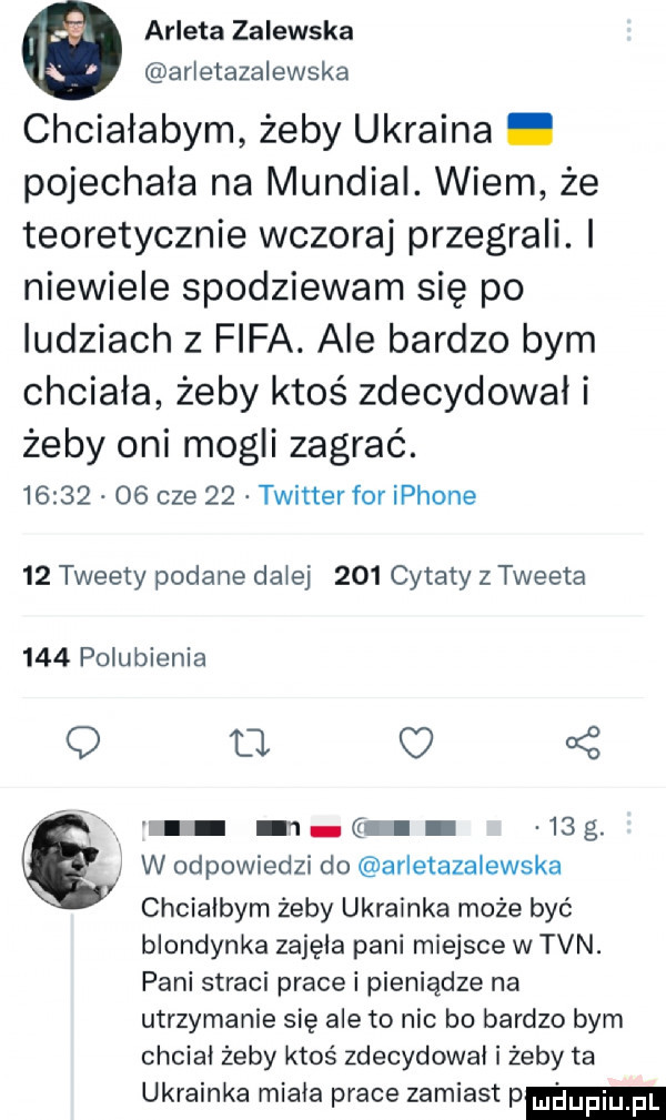 arleta zalewska arletazalewska chciałabym żeby ukraina. pojechała na mundial. wiem że teoretycznie wczoraj przegrali. i niewiele spodziewam się po ludziach   fifa. ale bardzo bym chciała żeby ktoś zdecydowal i żeby oni mogli zagrać.          cze    twitter for iphone    tweety podane dziej     cytaty z tweeta     polubienia q u kż l m g   g. w odpowiedzi do arletazalewska chcialbym żeby ukrainka może być blondynka zajęła pani miejsce w tvn. pani straci pracki pieniądze na utrzymanie się ale to nic bo bardzo bym chciał żeby ktoś zdecydowal i żeby ta ukrainka miala prace zamiast p