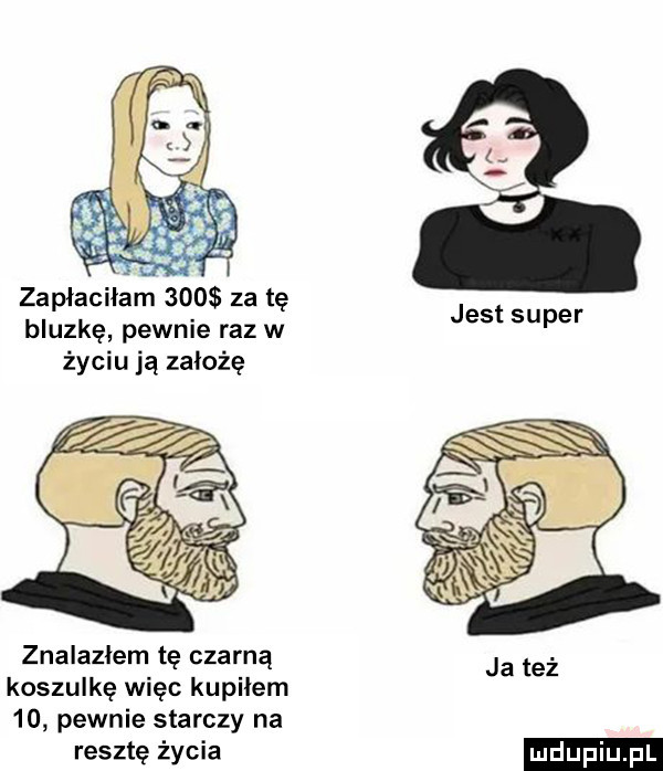 zapłaciłam     za tę bluzkę pewnie raz w życiu ją założę znalazłem tę czarną koszulkę więc kupiłem    pewnie starczy na resztę życia jest super ludu iu. l