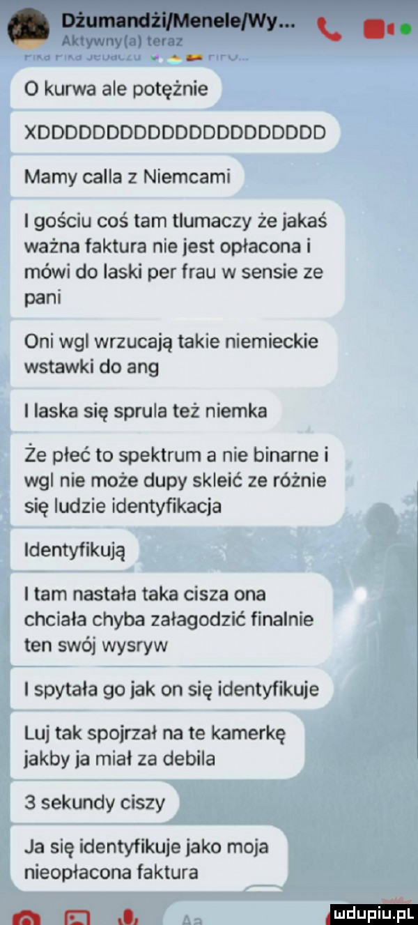 aldywnymtonz l. ma rum quulku a riru o kurwa ale potężnie xddddddddddddddddddddd marny cella z niemcami i gościu coś tam tlumaczy że jakaś ważna faktura nie jest opłacona i mówi do laski per frau w sensie ze pam oni wal wrzucają takie niemieckie wstawki do aeg l ilska się sprula też niemka że płeć to spektrum a nie binarne i wal nie może dupy skleić ze różnie się ludzie identyfikacja identyfikują i tam nastala taka cisza ona chciała chyba załagodzić finalnie ten swój wysryw i spytała go jak on się identyfikuje luj tak spojrzał na te kamerkę jakby ja mial za debila   sekundy ciszy ja się identyfikuje jako moja nieopłacone faktura el l z