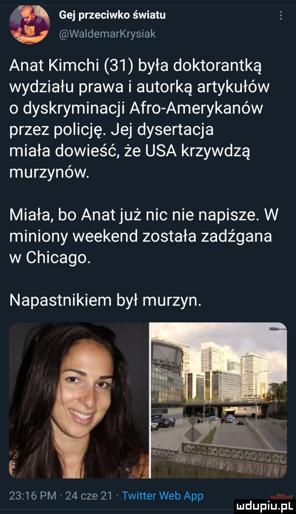 gej przeciwko światu waidemarkrysiak anat kimchi    była doktorantką wydziału prawa i autorką artykułów o dyskryminacji afro amerykanów przez policję. jej dysertacja miała dowieść że usa krzywdzą murzynów. miała bo anat już nic nie napisze. w miniony weekend została zadźgana w chicago. napastnikiem był murzyn.      pm    cze    twitter web aap
