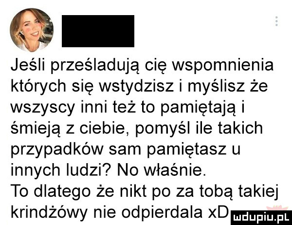 jeśli prześladują cię wspomnienia których się wstydzisz i myślisz że wszyscy inni też to pamiętają i śmieją z ciebie pomyśl ile takich przypadków sam pamiętasz u innych ludzi no właśnie. to dlatego że nikt po za tobą takiej krindżówy nie odpierdala xd