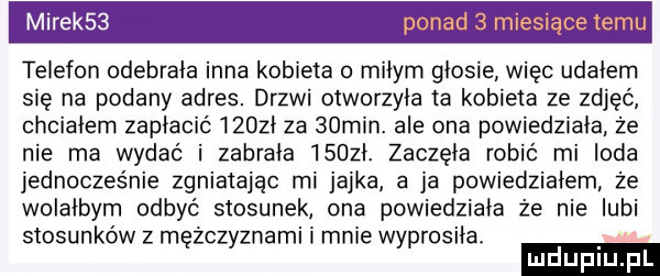 mirek   pom esiącete telefon odebrala inna kobieta o miłym głosie więc udałem się na podany adres. drzwi otworzyła a kobieta ze zdjęć chciałem zapłacić    zi za   min. ale ona powiedziała że nie ma wydać i zabrała    zi. zaczęła robić mi loda jednocześnie zgniatając mi jajka a ja powiedziałem że wolaibyrn odbyć stosunek ona powiedziała że nie lubi stosunków z mężczyznami i mnie wyprosiiai
