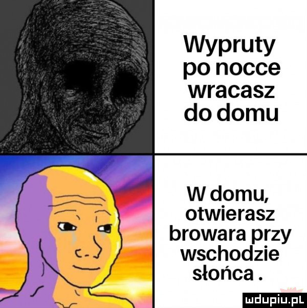 wypruty po nocce wracasz do domu w domu otwierasz browara przy wschodzie słońca. ludu iu. l