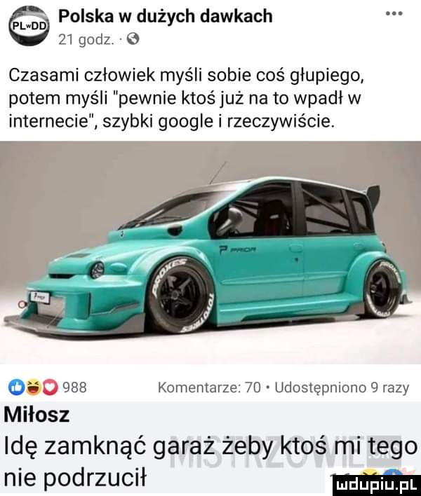 mm polska w dużych dawkach    godz   czasami człowiek myśli sobie coś głupiego potem myśli pewnie ktoś już na to wpadł w internecie szybki google i rzeczywiście. o     komentarze    udostępniono   razy idę zamknąć garaż żeby ktoś mi tego nie podrzucił mm