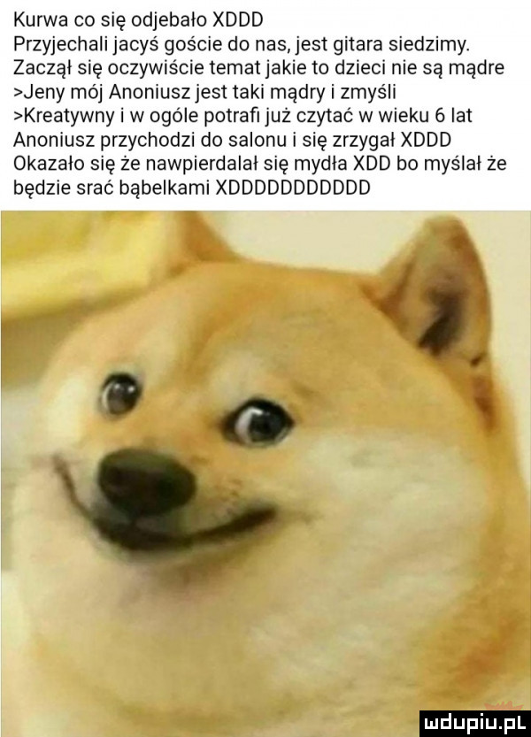 kurwa co się odjebało xddd przyjechali jacyś goście do nas est gitara siedzimy. zaczął się oczywiście temat jakie to dzieci nie są mądre jeny mo animusz jest taki mądry i zmyśli kreatywny i w ogóle potrafi już czniać w wieku   lat anoniusz przychodzi do salonu i się zrzygai xddd okazało się ze nawpierdalai się mydła xdd bo myślał że będzie srać bąbelkami xddddddddddd o