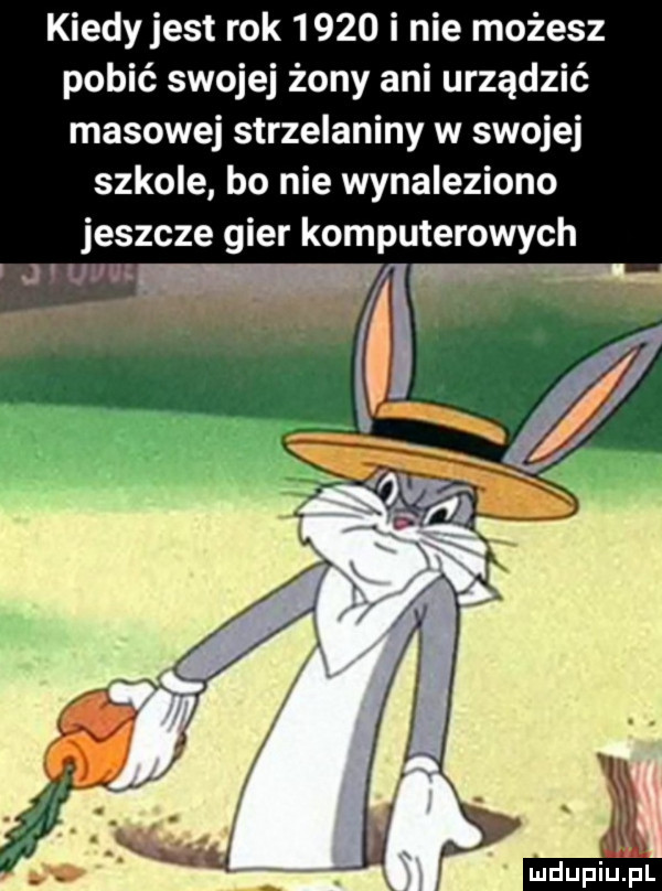 kiedy jest rok      i nie możesz pobić swojej żony ani urządzić masowej strzelaniny w swojej szkole bo nie wynaleziono jeszcze gier komputerowych