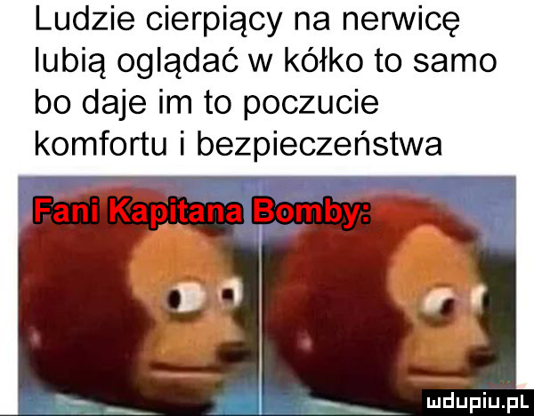 ludzie cierpiący na nerwicę lubią oglądac w kółko to samo bo daje im to poczucie komfortu i bezpieczeństwa ą rx mdupiu p