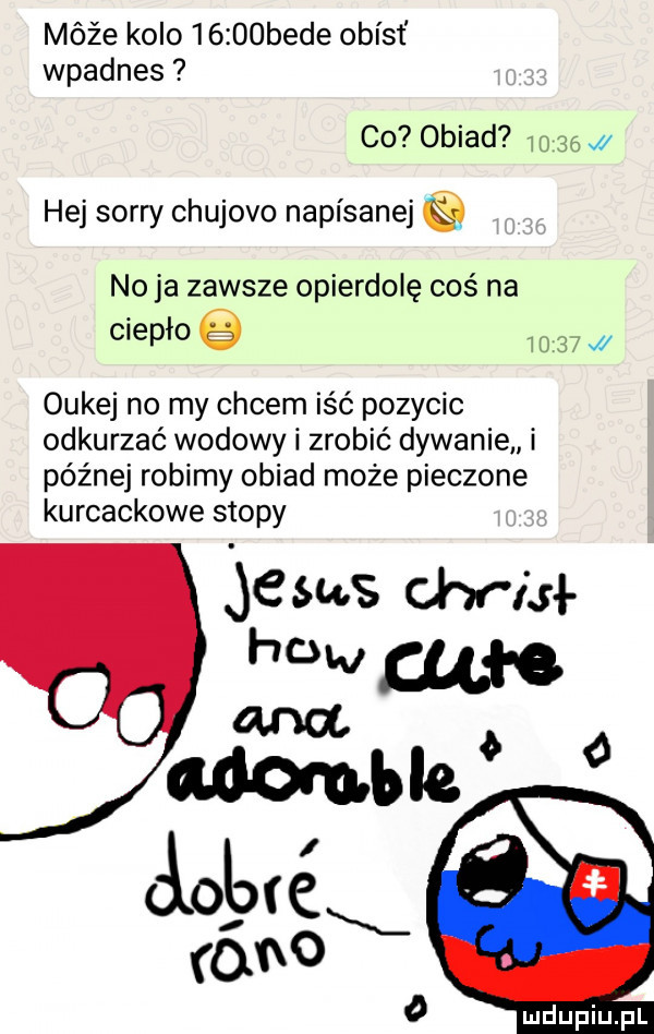 móźe kolo      bede obiat wpadnes co obiad       hej sorry chujowo napisanej no ja zawsze opierdolę coś na ciepło e       j oukej no my cycem iść pozycic odkurzać wołowy zrobić dywanie i późnej robimy obiad może pieczone kurcackowe stopy    ms chr isi