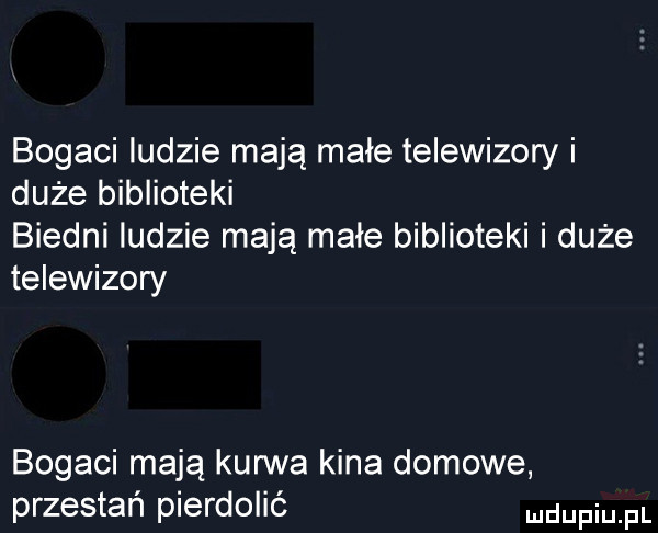 bogaci ludzie mają małe telewizory i duże biblioteki biedni ludzie mają małe biblioteki i duże telewizory bogaci mają kurwa kina domowe przestań pierdolić dupqul