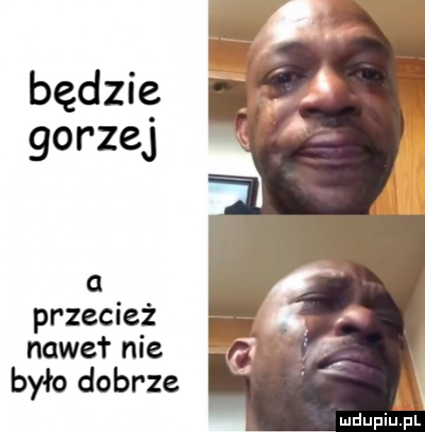 będzie gorzej przecież nawet nie było dobrze