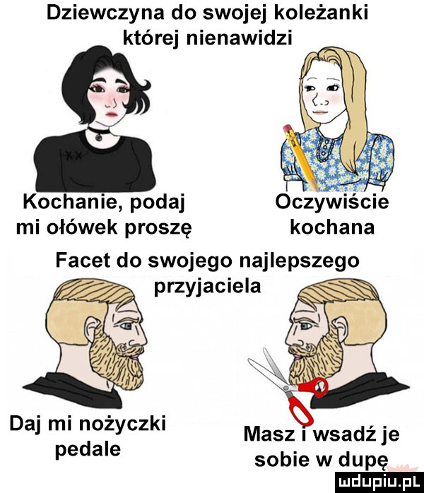 dziewczyna do swojej koleżanki której nienawidzi kochanie podaj oczywiscie mi ołówek prosze kochana facet do swojego najlepszego przyjaciela daj mi nożyczki pedale masz wsadź je sobie w dupe ludu iu. l
