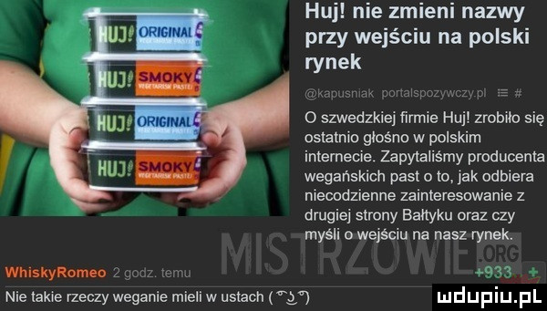 huj nie zmieni nazwy przy wejściu na polski rynek o szwedzkiej firmie huj zrobiło się ostatnio giosno w polskim internecie zapytaliśmy pradueenia wegańskich pasjom  ak odbiera niecodzienne zainteresowanie z drugiej strony bałtyku oraz czy myśli o wejściu na nasz rynek. whiskyromeo   um nie takie rzeczy weganie mieli w ustach