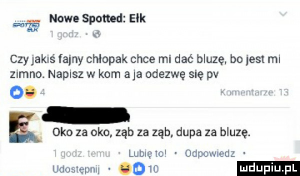 nowe spomd elk czyjakiś faeny chłopak chce mi dać bluzę bo jest ml zimno. napisz w kom aja odezwę się pv  . oko za oko ząb za ząb dupa za bluzę. ludkę    odpuwwdz udostępnw