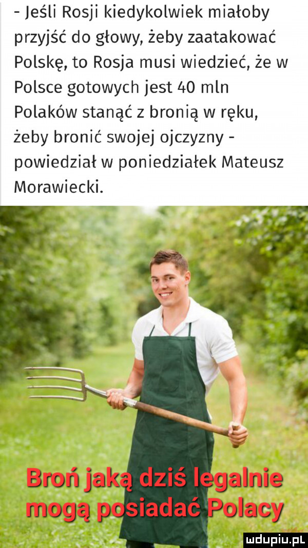 jeśli rosji kiedykolwiek miałoby przyjść do głowy żeby zaatakować polskę to rosja musi wiedzieć że w polsce gotowych jest    mln polaków stanąć z bronią w ręku żeby bronić swojej ojczyzny powiedział w poniedziałek mateusz morawiecki