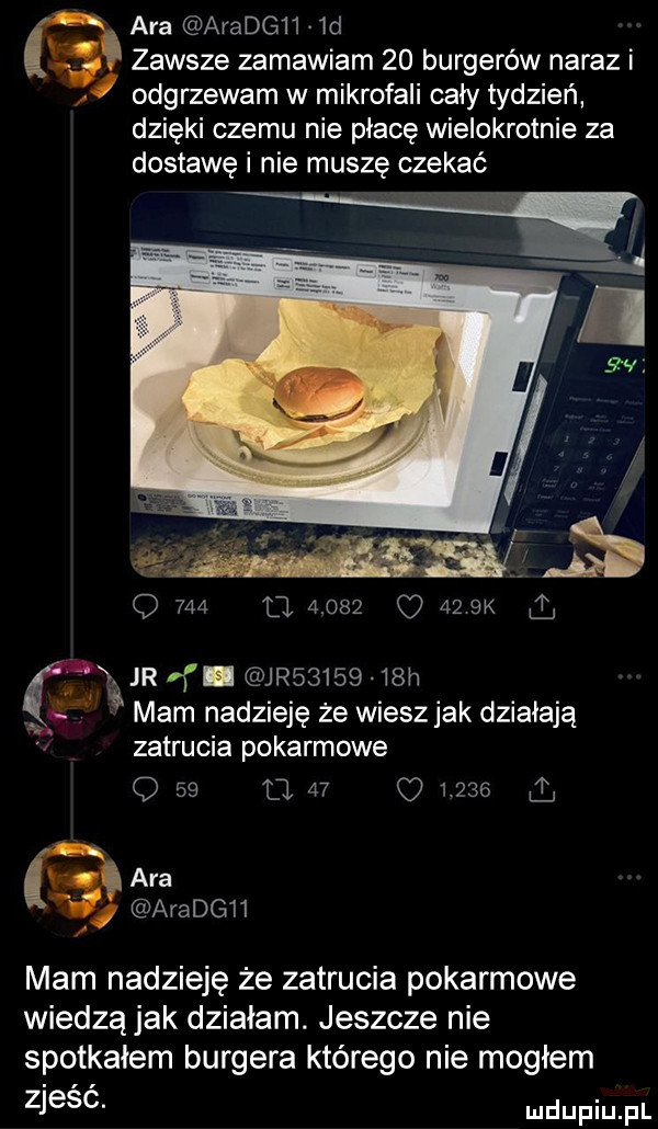 ara aradg    d zawsze zamawiam    burgerów naraz i odgrzewam w mikrofali cały tydzień dzięki czemu nie płacę wielokrotnie za dostawę i nie muszę czekać q     el       o    bk jr f jr        h mam nadzieję że wiesz jak działają w zatrucia pokarmowe o    l     o l    i v ara aradgii mam nadzieję że zatrucia pokarmowe wiedzą jak działam. jeszcze nie spotkałem burgera którego nie mogłem zjesc