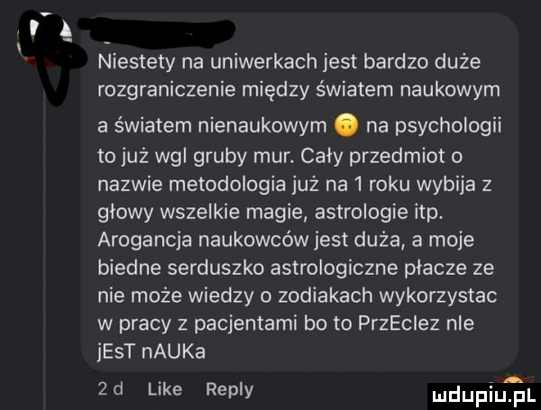 w niestety na uniwerkach jest bardzo duże rozgraniczenie między światem naukowym a światem nienaukowym. na psychologii to już ng gruby mur. caly przedmiot o nazwie metodologia już na   roku wybija z glowy wszelkie magie astrologie ibp arogancja naukowców jest duża a moje biedne serduszko astrologiczne placze ze nie może wiedzy o zodiakach wykorzystac w pracy z pacjentami bo to przeciez nie jest nauka  d like repry mdupiutul