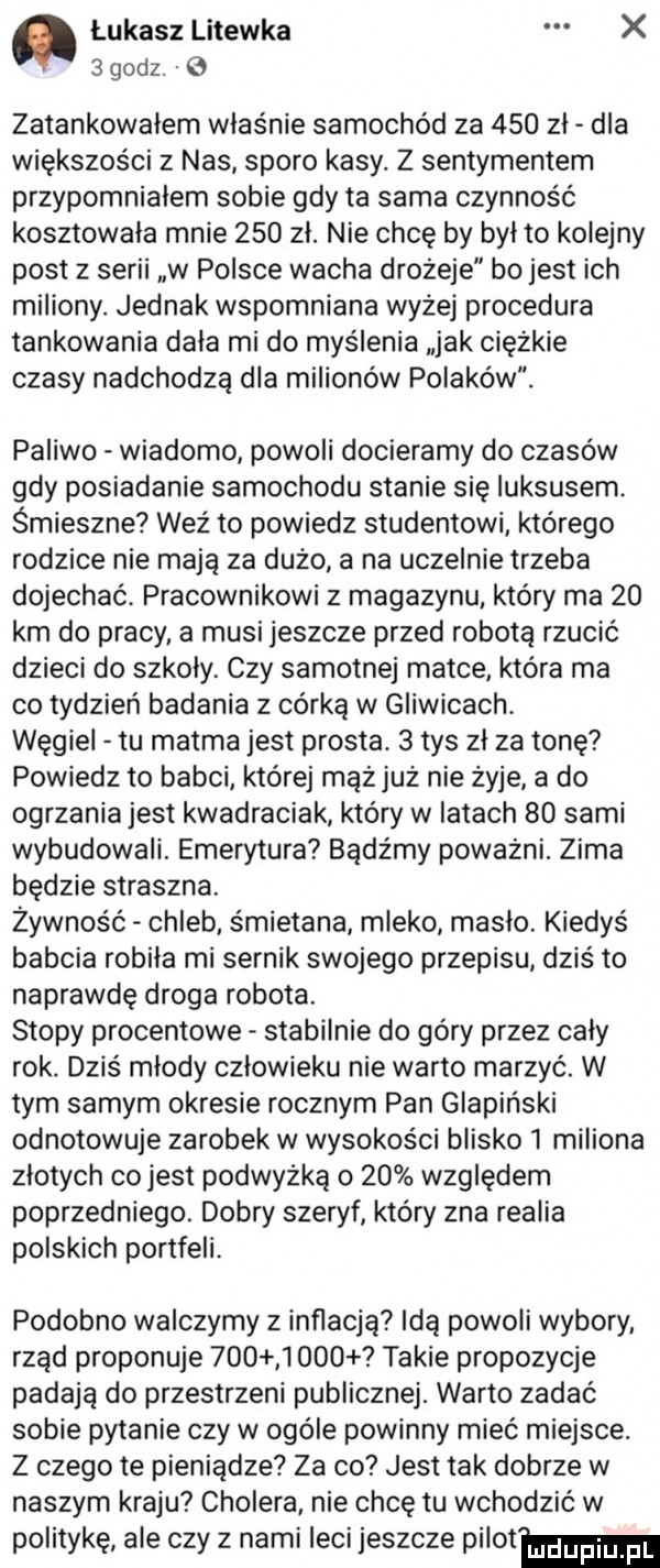 łukasz litewka x   godz.   zatankowałem właśnie samochód za     zł dla większości z nas sporo kasy. z sentymentem przypomniałem sobie gdy ta sama czynność kosztowała mnie     zł. nie chcę by był to kolejny post z serii w polsce wacha drożeje bo jest ich miliony. jednak wspomniana wyżej procedura tankowania dała mi do myślenia jak ciężkie czasy nadchodzą dla milionów polaków. paliwo wiadomo powoli docieramy do czasów gdy posiadanie samochodu stanie się luksusem. śmieszne weź to powiedz studentowi którego rodzice nie mają za dużo a na uczelnie trzeba dojechać. pracownikowi z magazynu który ma    km do pracy a musi jeszcze przed robotą rzucić dzieci do szkoły. czy samotnej matce która ma co tydzień badania z córką w gliwicach. węgiel tu matma jest prosta.   tys zł za tonę powiedz to babci której mhz już nie żyje a do ogrzaniajest kwadraciak który w latach    sami wybudowali. emerytura bądźmy poważni. zima będzie straszna. żywność chleb śmietana mleko masło. kiedyś babcia robiła mi sernik swojego przepisu dziś to naprawdę droga robota. stopy procentowe stabilnie do góry przez cały rok. dziś młody człowieku nie warto marzyć. w tym samym okresie rocznym pan glapiński odnotowuje zarobek w wysokości blisko   miliona złotych co jest podwyżką o    względem poprzedniego. dobry szeryf który zna realia polskich portfeli. podobno walczymy z inflacją idą powoli wybory rząd proponuje          takie propozycje padają do przestrzeni publicznej. warto zadać sobie pytanie czy w ogóle powinny mieć miejsce. z czego te pieniądze za co jest tak dobrze w naszym kraju cholera nie chcę tu wchodzić w politykę ale czy z nami leci jeszcze pilam