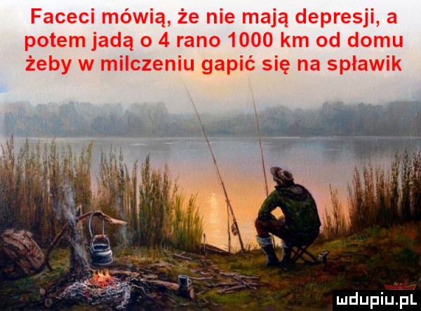 faceci mówią że nie mają depresji a potem jadą o   rano      km od domu żeby w milczeniu gapić się na spławik