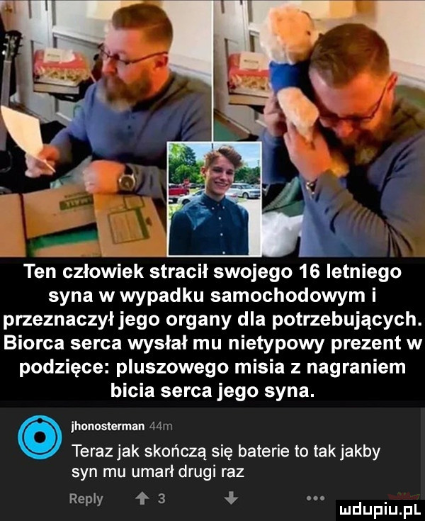 ten człowiek stracił swojego    letniego syna w wypadku samochodowym i przeznaczył jego organy dla potrzebujących. biorca serca wysłał mu nietypowy prezent w podzięce pluszowego misia z nagraniem bicia serca jego syna. ihonosterman mm teraz jak skończą się baterie to tak jakby syn mu umarł drugi raz repry f   ł