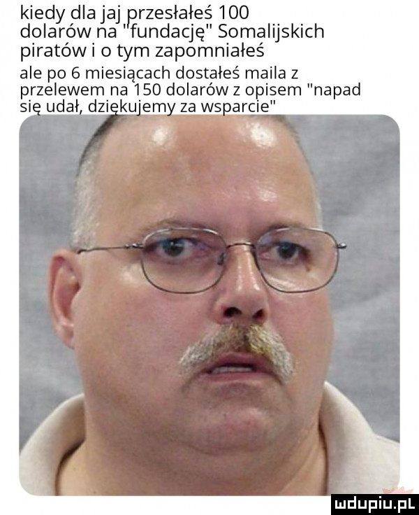 kiedy dla jaj rzesiałeś     dolarów na fundację somalijskich piratów i o tym zapomniałeś ale po   miesiącach dostałeś maila z p rzeżewem na      dolarów z opisem napad si ugai dni ku em za ws arcie uidpiupl