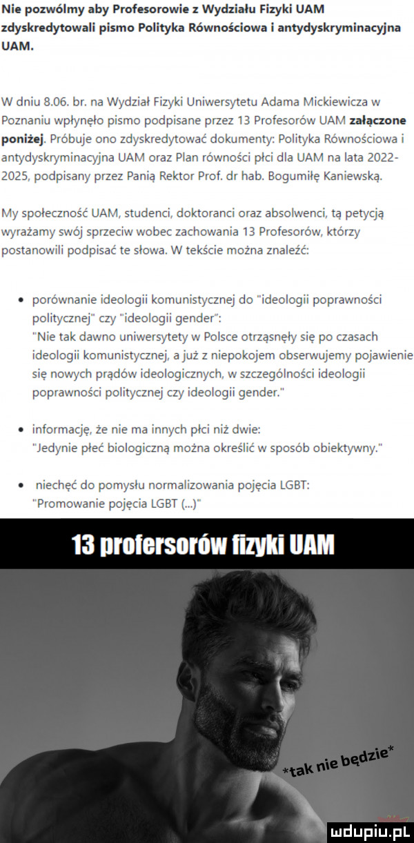 nie pozwólmy aby meesorowie z wydziau. fizyki uam zdyskredytowali pismo polityka równościowa i amydyskryminacyjna uam. w dniu    . by na wydział fizyki umwersytetu adama mickiewicza w poznanej wimem pism podpisane przez    profescrow uam humane poniżej pvébuje one zdyskredytowac dokujemy puiltyka równościowa i antydyskwmmaqwa uam oraz plan rswnośd pm dba uam na iata           podpisany przez pania rektor prof dr hub bogumiłę kaniewska my spoieczncśc uam studenci aokmmnci oral absolwenci tą paw ya wyrazam swój sprzeciw wobec zachowania    prafesolow którzy postanowi podpisać te some w teksie mozna znaiez c. pomwnanie ideologii komunistyczną du fdeo och poprawnosd pohtytznej zy ideciogii gendev nie tak dawno uniwersytety w polsce otrząsnęły sie po czasach ideoicgii komunistyczną a z z niepokojem sbserwuiem pojawienie się nowych prądów ideoiogimych w szczegóincści ideologii poprawności polityczną czy ideuiogii gender. informację że nie ma innych pm niz dwie. jedynie pleć bioiogizzna można okreśiic w sposób obiektywny. iiischsz do pumysm normalizowania pojecia lgbt promowanie pcjeua lgbt    mulersnrów ﬁlvlli imam