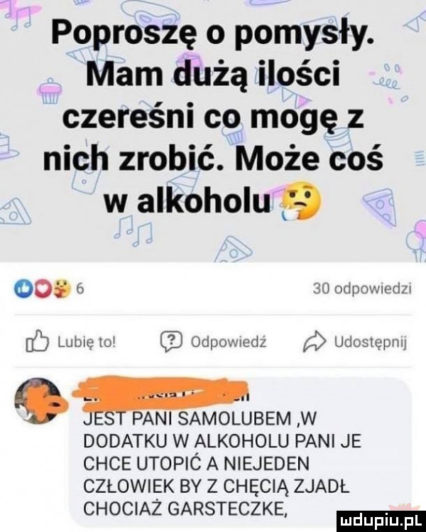 poproszę o pomysły. mam dążą ilości czereśni co mogę z nich zrobić. może coś w alkoholu          odpownedzw lubię    odpoxwedz udoslepmj ge pani samolubem w dodatku w alkoholu pani je chce utopic a niejeden człowiek by z chęcią zjadł chociaż garsteczke