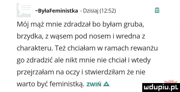ei byłafeministka dzisiaj       mój mąż mnie zdradzał bo byłam gruba brzydka z wąsem pod nosem i wredna z charakteru też chciałam w ramach rewanżu go zdradzić ale nikt mnie nie chciał i wtedy przejrzałam na oczki stwierdziłam że nie warto być feministką. zwm i a