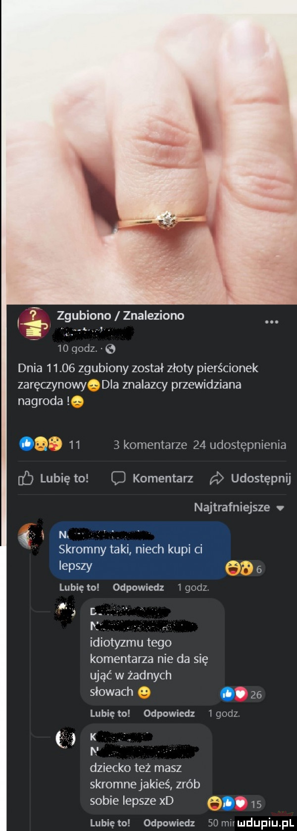 zgubiono znaleziono    godzve dnia       zgubiony został złoty pierścionek zaręczynowy dla znalazcy przewidziana nagroda     komentarze    udostępnienia lubię to c komentarz a udostępnij najtrafniejsze v r n. skromny taki niech kupi ci lepszy      lubię to odpowiedz i godz r n. rs idiotyzmu tego komentarza nie da się ująć w zadnych słowach      lunięto odpowiedz igodz k n. dziecko też masz skromne jakieś zrób sobie lepsze xd      lunięto odpowiedz   mu