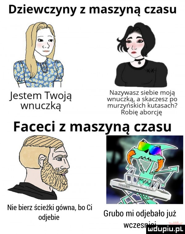 dziewczyny z maszyną czasu qc. nfz acz siebie mo jestem twoją wnuką a skaczesz      wnuczką murzyńskich kutasach robię aborcję faceci z maszyną czasu nie bierz ścieżki gówna bo ci odjebie grubo mi odjebałojuż mmm