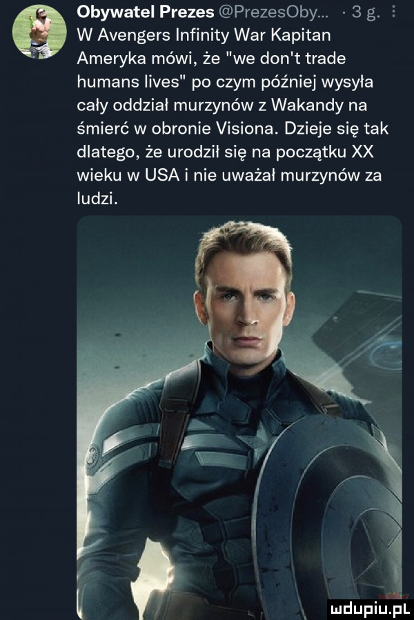obywatel prezes prezesowy.   g.     w avengers infinity war kapitan ameryka mówi że we don t trale humans limes po czym później wysyła cały oddział murzynów z wokandy na śmierć w obronie visiona. dzieje się tak dlatego że urodził się na początku xx wieku w usa i nie uważał murzynów za ludzi. e mdupiqul