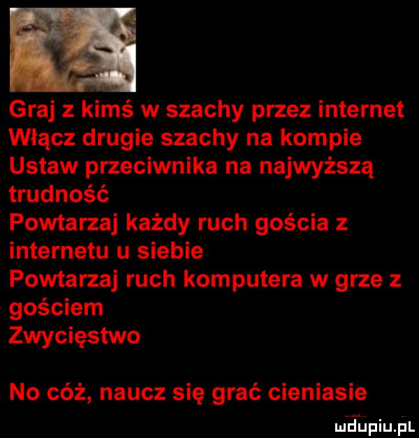 graj z kimś w szachy przez internet włącz drugie szachy na kompie ustaw przeciwnika na najwyższą trudność powtarza każdy ruch gościa z internetu u siebie powtarza ruch komputera w grze z gościem zwycięstwo no cóż naucz się grać cieniasie wdupiuąal