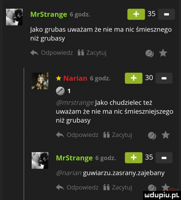 jako grubas uważam że nie ma nic śmiesznego niź grubasy odpowiedz zio th. narlanagodz.    r. e q  mmuungejako chudzielec też uważam że nie ma nic śmieszniejsze go niż grubasy  k odpowwed ii inrynq o mrstrange  godz. abakankami    m mm gumiarzu zasrany zajebany ormowmdz ii zacytw