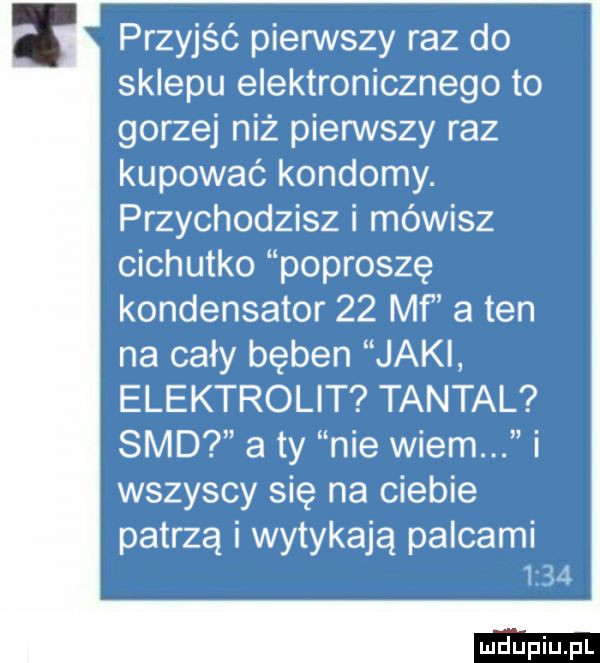 przyjść pierwszy raz do sklepu elektronicznego to gorzej niż pierwszy raz kupować kondomy. przychodzisz i mówisz cichutko poproszę kondensator    mf a ten na cały bęben jaki elektrolit tantal sad a ty nie wiem i wszyscy się na ciebie patrzą i wytykają palcami