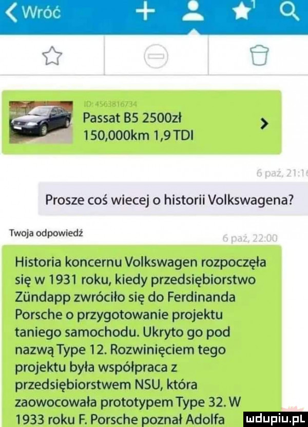 er q a passat bs               km     tai prosze coś wiecej o historii volkswagena twoja odpowiedź historia koncernu volkswagen rozpoczęła się w      roku kiedy przedsiębiorstwo ziindapp zwróciło się do ferdinanda porsche o przygotowanie projektu taniego samochodu. ukryte go pod nazwą tępe   . rozwinięciem tego projektu była współpraca z przedsiębiorstwem nru która zaowocowała prototypem tępe   . w      roku f. porsche poznał adolfa