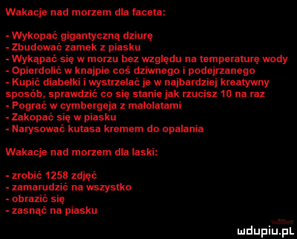 wakacje nad morzem dla labeta wykopać gigantyczną dziurę zbudować zamek z piasku wykąpać się w morzu bez względu na temperaturę wody opierdolić w knajpie coś dziwnego i podejrzanego kupić diabelki i wystrzelać je w najbardziej kreatywny sposób sprawdzić co się stanie jak rzucisz    na raz pograć w cymbergeia z malolatami zakopać się w piasku narysować kutasa kremem do opalania wakacje nad morzem dla laski zrobić      zdjęć zamarudzić na wszystko obrazić się zasnąć na piasku