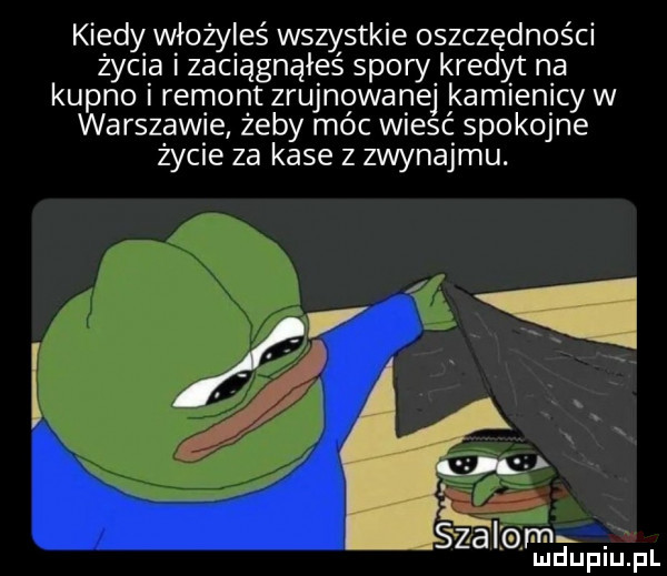 kiedy włozyleś wszystkie oszczędności żec a zaciągnąłeś spory kredyt na kupno remont zrujnowanej kamienicy w warszawie żeby moc wresc spokojne życie za kase z zwynajmu. szalom ludupiu. pl