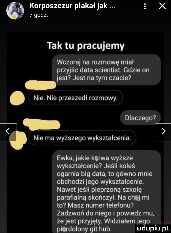 ch korposzczur płakałjak. e x p   godz. tak tu pracujemy wczoraj na rozmowę mial przyjśc data scientist. gdzie on jest jest na tym czacie. nie. nie przeszedl rozmowy. abakankami dlaczego   nie ma wyższego wykształcenia. ewka jakie kurwa wyższe wykształcenie jeśli koleś ogarnia big data. to gówno mnie obchodzi jego wyksztalcenie. nawet jeśli pieprzoną szkołę parafialną skonczyl. na chuj mi to masz numer telefonu zadzwoń do niego i powiedz mu. że jest przyjęty. widzialem jego pltdolony git hub