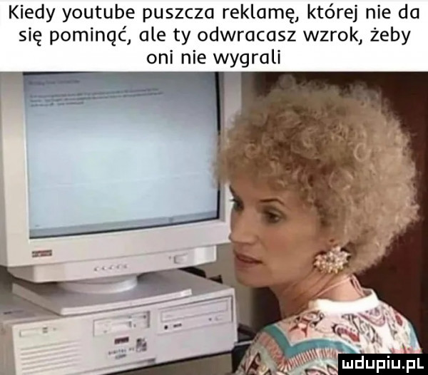 kiedy youtube puszcza reklamę które nie da się pominąć ale ty odwracasz wzrok żeby oni nie wygrali