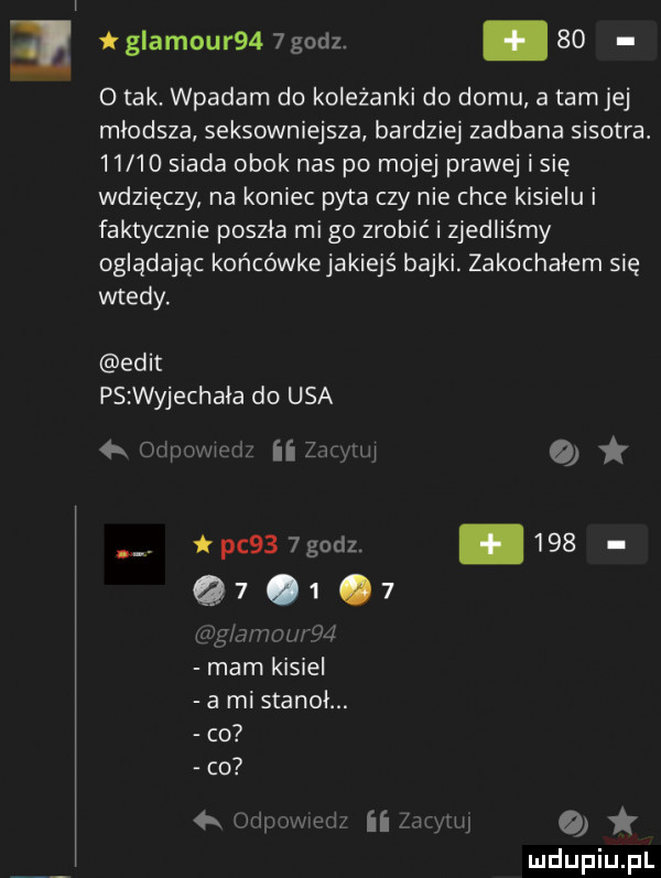 l glamour     godz. abakankami      tak. wpadam do koleżanki do domu a tamtej mlodsza seksowniejsza bardziej zadbana sisotra.       siada obok nas po mojej prawej i się wdzięczy na koniec pyta czy nie chce kisielu i faktycznie poszła mi go zrobić i zjedliśmy oglądając końcówkejakiejś bajki. zakochałem się wtedy. elit ps wyjechala do usa   dflp mlew ii ż i   ij. pc    godz. abakankami      .   mam kisiel a mi stanol. co co a my w ii my
