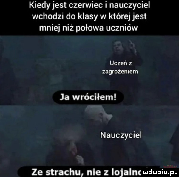 kiedy jest czerwiec i nauczyciel wchodzi do klasy w której jest mniej niż połowa uczniów uczeń z zagrożeniem ja wróciłem nauczyciel ze strachu nie z iojalnc