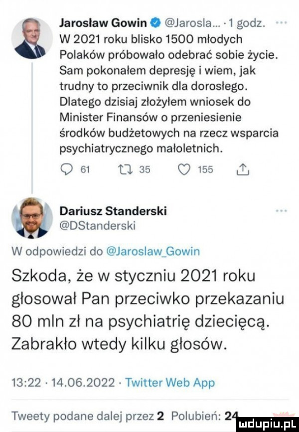 jarosław gowin. jarosza.   godz. w      roku blisko      młodych polakow próbowało odebrać sobie życie. sam pokonałem depresję i wiem jak trudny to przeciwnik dla dorosłego. dlatego dzisiaj złożyłem wniosek do minister finansów o przeniesienie środków budżetowych na rzecz wsparcia psychiatrycznego małoletnich. o  l tj    o     dariusz standerski dstanderski w odpowiedzi do jaroslawaowin szkoda że w styczniu      roku głosował pan przeciwko przekazaniu    mln zł na psychiatrię dziecięcą. zabrakło wtedy kilku głosów.                  twitter web aap tweety podane dalej przez   polubien  m