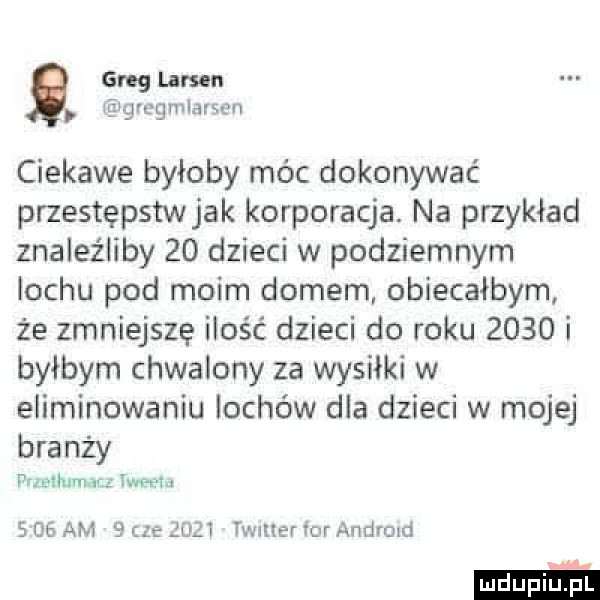greg lamu grcgmlarsen ciekawe byłoby móc dokonywać przestępstw jak korporacja. na przykład znaleźliby    dzieci w podziemnym lochu pod moim domem obiecałbym że zmniejszę ilość dzieci do roku      i byłbym chwalony za wysiłki w eliminowaniu lochów dla dzieci w mojej branży pnzeihimncz iglu s    am   c  ęuzt twnuer for andrmd