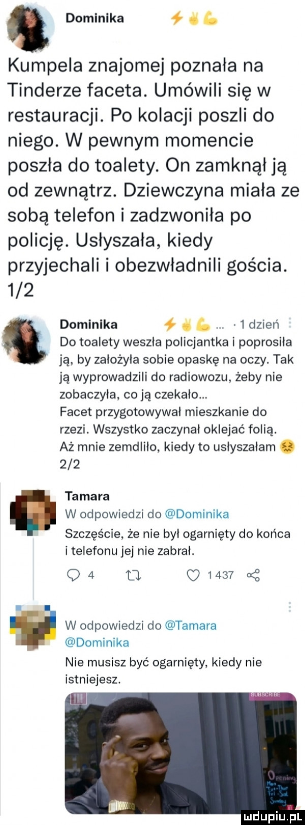 domlnlka ł   kumpela znajomej poznała na tonderze faceta. umówili się w restauracji. po kolacji poszli do niego. w pewnym momencie poszła do toalety. on zamknął ją od zewnątrz. dziewczyna miala ze sobą telefon i zadzwonila po policję. usłyszała kiedy przyjechali i obezwładnili gościa.     domłnlka ł     dzien. do toalety weszła policjantka i poprosiła ją by założyła sobie opaskę na oczy. tak ja wyprowadzili do radiowozu żeby nie zobaczyla. co ją czekalo. facet przygotowywał mieszkanie do rzezi. wszystko zaczynal oklejać folią. aż mnie zemdliło kiedy to uslyszalam.     tamara w odpowiedzi do dominika szczęście że nie był ogarnięty do końca i telefonu jej nie zabral. oa     u  . w odpowiedzi do tamara dominika nie musisz być ogarnięty. kiedy nie istniejesz