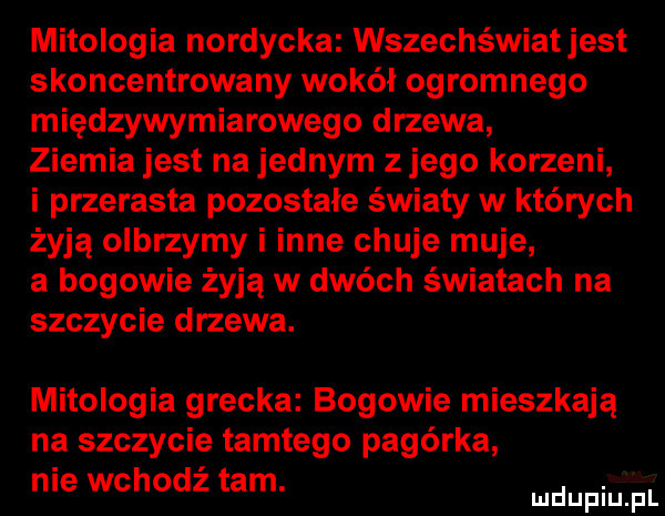 mitologia nordycka wszechświatjest skoncentrowany wokół ogromnego międzywymiarowego drzewa ziemia jest na jednym złego korzeni i przerasta pozostałe swiaty w których żyją olbrzymy i inne chuje maje a bogowie żyją w dwóch światach na szczycie drzewa. mitologia grecka bogowie mieszkają na szczycie tamtego pagórka nie wchodź tam. abakankami mduplu pl